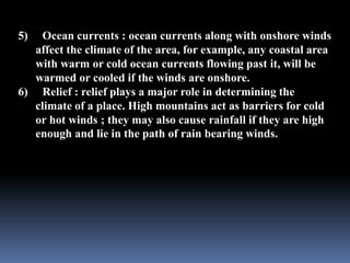 5) Ocean currents : ocean currents along with onshore winds
affect the climate of the area, for example, any coastal area
with warm or cold ocean currents flowing past it, will be
warmed or cooled if the winds are onshore.
6) Relief : relief plays a major role in determining the
climate of a place. High mountains act as barriers for cold
or hot winds ; they may also cause rainfall if they are high
enough and lie in the path of rain bearing winds.
 