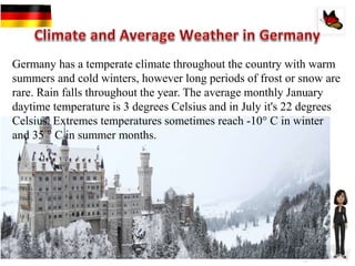 Germany has a temperate climate throughout the country with warm
summers and cold winters, however long periods of frost or snow are
rare. Rain falls throughout the year. The average monthly January
daytime temperature is 3 degrees Celsius and in July it's 22 degrees
Celsius. Extremes temperatures sometimes reach -10° C in winter
and 35 ° C in summer months.
 