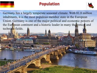 Germany has a largely temperate seasonal climate. With 81.8 million
inhabitants, it is the most populous member state in the European
Union. Germany is one of the major political and economic powers of
the European continent and a historic leader in many theoretical and
technical fields.
 