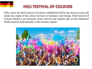 This is how the Holi Festival of Colours established itself in the festival scene and
marks the origin of the colour festivals in Germany and Europe. Holi Festival of
Colours Berlin is an electronic music festival and modern spin on the traditional
Hindu festival, held annually in the German capital.
 