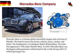Mercedes-Benz is a German global automobile marque and a division of
Daimler. The brand is known for luxury vehicles, buses, coaches, and
trucks. The headquarters is in Stuttgart, Baden-Württemberg. The name
first appeared in 1926 under Daimler-Benz. In 2018, Mercedes-Benz was
the biggest selling premium vehicle brand in the world, having sold 2.31
million passenger cars.
 