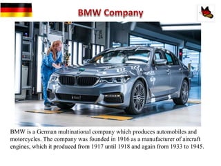 BMW is a German multinational company which produces automobiles and
motorcycles. The company was founded in 1916 as a manufacturer of aircraft
engines, which it produced from 1917 until 1918 and again from 1933 to 1945.
 
