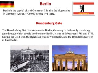 Berlin is the capital city of Germany. It is also the biggest city
in Germany. About 3,700,000 people live there. Flag of Berlin
The Brandenburg Gate is a structure in Berlin, Germany. It is the only remaining
gate through which people used to enter Berlin. It was built between 1788 and 1791.
During the Cold War, the Reichstag was in West Berlin, and the Brandenburger Tor
in East Berlin.
Brandenburg Gate
 