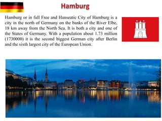 Hamburg or in full Free and Hanseatic City of Hamburg is a
city in the north of Germany on the banks of the River Elbe,
18 km away from the North Sea. It is both a city and one of
the States of Germany. With a population about 1.73 million
(1730000) it is the second biggest German city after Berlin
and the sixth largest city of the European Union.
 