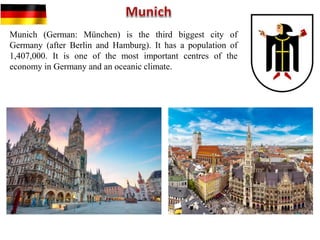 Munich (German: München) is the third biggest city of
Germany (after Berlin and Hamburg). It has a population of
1,407,000. It is one of the most important centres of the
economy in Germany and an oceanic climate.
 