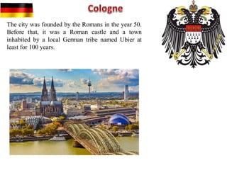 The city was founded by the Romans in the year 50.
Before that, it was a Roman castle and a town
inhabited by a local German tribe named Ubier at
least for 100 years.
 