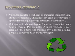 Devemos reciclar ?Valorizar, reciclar e reutilizar os materiais é também uma atitude responsável, utilizando um ciclo de renovação e aproveitamento que protege e preserva o Ambiente…O importante da reciclagem é que se economiza mais água e energia. Por exemplo: O papel reciclado requer cerca de 74% a menos de energia e 50% a menos de água do que o papel obtido de madeira virgem.
