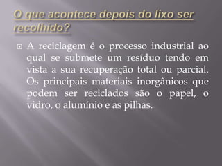 O que acontece depois do lixo ser  recolhido?A reciclagem é o processo industrial ao qual se submete um resíduo tendo em vista a sua recuperação total ou parcial.Os principais materiais inorgânicos que podem ser reciclados são o papel, o vidro, o alumínio e as pilhas.
