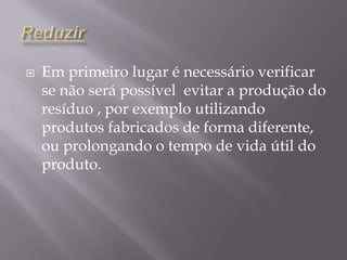 ReduzirEm primeiro lugar é necessário verificar se não será possível  evitar a produção do resíduo , por exemplo utilizando produtos fabricados de forma diferente, ou prolongando o tempo de vida útil do produto.