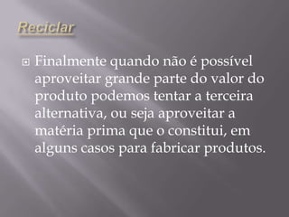 ReciclarFinalmente quando não é possível aproveitar grande parte do valor do produto podemos tentar a terceira alternativa, ou seja aproveitar a matéria prima que o constitui, em alguns casos para fabricar produtos.