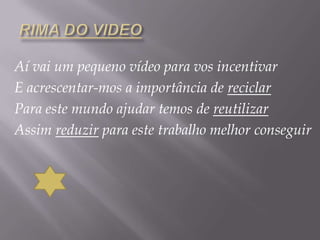 RIMA DO VIDEOAí vai um pequeno vídeo para vos incentivarE acrescentar-mos a importância de reciclarPara este mundo ajudar temos de reutilizarAssim reduzir para este trabalho melhor conseguir