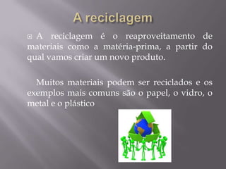 A reciclagemA reciclagem é o reaproveitamento de materiais como a matéria-prima, a partir do qual vamos criar um novo produto.Muitos materiais podem ser reciclados e os exemplos mais comuns são o papel, o vidro, o metal e o plástico