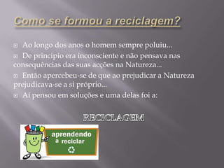 Como se formou a reciclagem?Ao longo dos anos o homem sempre poluiu...De principio era inconsciente e não pensava nas consequências das suas acções na Natureza...Então apercebeu-se de que ao prejudicar a Natureza prejudicava-se a si próprio... Aí pensou em soluções e uma delas foi a:RECICLAGEM