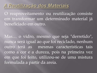 A Reutilização dos MateriaisO reaproveitamento ou reutilização consiste em transformar um determinado material já beneficiado em outro.Mas… o vidro, mesmo que seja "derretido", nunca será igual ao que foi reciclado, nenhum outro terá as  mesmas características tais como a cor e a dureza, pois na primeira vez em que foi feito, utilizou-se de uma mistura formulada a partir da areia.