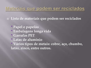 Materiais que podem ser recicladosLista de materiais que podem ser reciclados* Papel e papelão* Embalagens longa vida* Garrafas PET* Latas de alumínio* Vários tipos de metais: cobre, aço, chumbo, latão, zinco, entre outros.