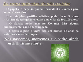 As consequências de não reciclarO papel e o papelão podem levar de 3 a 6 meses para serem absorvidos.Uma simples pastilha elástica pode levar 5 anos.- As latas de refrigerante levam uma vida: de 80 a 100 anos.- O plástico pode levar até 500 anos. Mas alguns, simplesmente, não se decompõem.- E agora o pior: o vidro fica um milhão de anos na natureza sem se decompor. Nós nascemos, morremos e o vidro ainda está lá, firme e forte.
