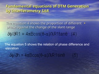 Fundamental equations of DTM Generation
Fundamental equations of DTM Generation
by Interferometry SAR
by Interferometry SAR
•
The equation 4 shows the proportion of different
The equation 4 shows the proportion of different
phase against the change of the slant range
phase against the change of the slant range
The equation 5 shows the relation of phase difference and
elevation
 
