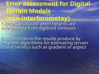 Error assessment for Digital
Terrain Models
(non-interferometey)
1
1.Errors produced when heights are
.Errors produced when heights are
interpolated from digitiszd contours
interpolated from digitiszd contours
.
.
2
2.Differences in the results produce by
.Differences in the results produce by
different algorithms for estimating terrain
different algorithms for estimating terrain
characteristics such as gradient or aspect
characteristics such as gradient or aspect
 
