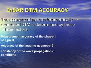 InSAR DTM ACCURACY
InSAR DTM ACCURACY
•
The accuracy of an interferometrically
The accuracy of an interferometrically
generated DTM is determined by these
generated DTM is determined by these
three factors
three factors
:
:
1
-
Measurement accuracy of the phase
of a pixel
2
-
Accuracy of the imaging geometry
3
-
constancy of the wave propagation
conditions
 