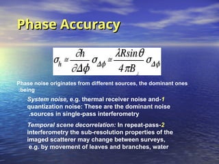 Phase Accuracy
Phase Accuracy
Phase noise originates from different sources, the dominant ones
being
:
1
-
System noise, e.g. thermal receiver noise and
quantization noise: These are the dominant noise
sources in single-pass interferometry
.
2
-
Temporal scene decorrelation: In repeat-pass
interferometry the sub-resolution properties of the
imaged scatterer may change between surveys,
e.g. by movement of leaves and branches, water
 