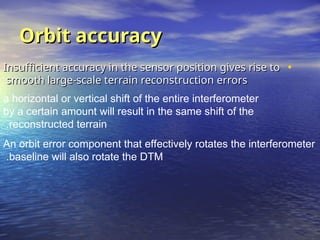 Orbit accuracy
Orbit accuracy
•
Insufficient accuracy in the sensor position gives rise to
Insufficient accuracy in the sensor position gives rise to
smooth large-scale terrain reconstruction errors
smooth large-scale terrain reconstruction errors
a horizontal or vertical shift of the entire interferometer
by a certain amount will result in the same shift of the
reconstructed terrain
.
An orbit error component that effectively rotates the interferometer
baseline will also rotate the DTM
.
 