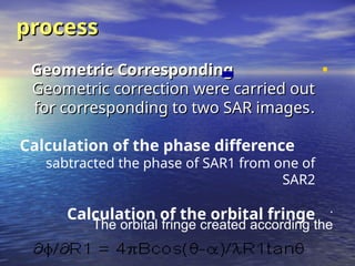 •
Geometric Corresponding
Geometric Corresponding
Geometric correction were carried out
Geometric correction were carried out
for corresponding to two SAR images
for corresponding to two SAR images.
.
Calculation of the phase difference
sabtracted the phase of SAR1 from one of
SAR2
Calculation of the orbital fringe
process
process
.
The orbital fringe created according the
 