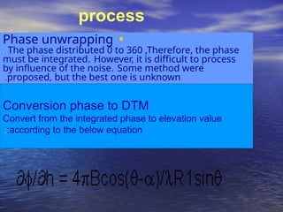 •
Phase unwrapping
.
. The phase distributed 0 to 360 ,Therefore, the phase
must be integrated. However, it is difficult to process
by influence of the noise. Some method were
proposed, but the best one is unknown
.
Conversion phase to DTM
Convert from the integrated phase to elevation value
according to the below equation
:
.
process
 