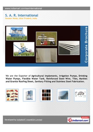 S. A. R. International
Greater Noida, Uttar Pradesh, India




We are the Exporter of Agricultural Implements, Irrigation Pumps, Drinking
Water Pumps, Flexible Water Tank, Reinforced Steel Wire, Tiles, Marbles
and Granite Roofing Sheet, Sanitary Fitting and Stainless Steel Fabrication.
 