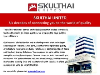 SKULTHAI UNITED
     Six decades of connecting you to the world of quality
The name “Skulthai” carries a timeless quality that exudes confidence,
trust and honesty. On those qualities, we are proud to have built 65
years of history.

Our business of distribution and marketing comes with an in-depth
knowledge of Thailand. Since 1946, Skulthai United provides quality
Architectural Hardware products, Hotel Access Control and Sport floors
and Stadium Seating Solutions. You can count on us to utilize those
strengths to complement yours. You can count on us to share with you
our stories – of past successes and past shortcomings; so that you may
shorten the learning cycle and leap forward with success. In short, you
can count on us to be simply Skulthai.

For more info, please visit www.skulthai.com
 