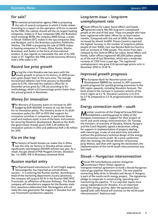 Economy News                                                                                                January 2011


For sale?                                                     Long-term issue – long-term
                                                              unemployment rate
T   he national privatization agency FNM is proposing
    the sale of several companies in which it holds stakes.
According to a report on the operation of firms co-owned
by the FNM, the cabinet should sell the six largest heating
                                                              S  lovak Offices for Labor, Social Affairs and Family
                                                                 registered nearly 184,700 long-term unemployed
                                                              people at the end of last year. These are people who have
companies, stakes in 17 bus companies SAD, the Bratislava
                                                              been registered with labor offices for at least twelve
stock exchange BCPB, the company DMD Group, a stake
                                                              months. Compared with the end of 2009, their number
in Slovak Telekom (ST), stakes in the spa companies Sliac
                                                              increased by almost 44,600. Presov Country reported
and Bardejov, and in the Bratislava policlinic Poliklinika
                                                              the highest increase in the number of long-term jobless
Tehelna. The FNM is proposing the sale of 100% stakes
                                                              people of over 9,600, next was Banska Bystrica Country
in heating companies in Trnava, Zilina, Kosice, Martin,
                                                              with an increase of 7,100 people. This stems from data
Bratislava, and Zvolen in the form of international
                                                              released by the Central Office for Labor, Social Affairs and
tenders. It also regards as reasonable the sale of its 15%
                                                              Family. Labor offices registered 381,200 jobless people
stake in ST. Together the FNM and the Economy Ministry
                                                              as of the end of last December, which was a moderate
hold a 34% stake in ST.
                                                              increase of 1,700 from a year ago. The registered
                                                              unemployment rate grew 0.24 percentage points m/m in
Record low price growth                                       December 2010 to 12.46 %.


D   uring the crisis Slovakia saw two years with the
    lowest growth in prices in its history. In 2010 prices
even grew slower than in the euro-zone. The average
                                                              Improved growth prognosis
harmonized inflation rate from January to December
came to 0.7%, informed the statistics office SU. In
                                                              T  he European Bank for Reconstruction and
                                                                 Development (EBRD) has revised its 2011 economic
                                                              growth prognosis for quickly-growing economies in the
December prices grew by 1.3% y/y according to EU
                                                              CEE region upwards, including Slovakia’s forecast. The
methodology, which is 0.3 percentage points faster than
                                                              bank projects the increase in economic activity of the
the annual growth in November.
                                                              entire region at 4.2 %. Slovakia’s economy is to firm
                                                              by 3.7 % compared to 3.5 % prognosticated in October
Money for innovation                                          2010.


T   he Ministry of Economy wants to increase its 2011
    budget by EUR 829,000. It wants to use the funds
for its innovation policy. The ministry wrote in its draft
                                                              Energy connection north – south
innovation policy for 2011 to 2013 that support for
innovation activities in companies, in particular those
                                                              M     ember countries of the Visegrad Group (V4) have
                                                                    established a working group to lobby at the
                                                              European Commission in support for their project of
small and medium-sized, is one of the basic instruments
                                                              north and south energy interconnection. On Tuesday,
for securing Slovakia’s development. Based on the draft,
                                                              the ministers of economy of Slovakia, Poland, Hungary
the government should secure EUR 2.26 million for
                                                              and the Czech Republic signed a declaration calling
innovation policies in 2012 and additional EUR 2.36 million
                                                              for support in implementation of projects dealing
for 2013.
                                                              with natural gas, crude oil and electricity and which
                                                              outlines the preliminary technical design of the energy
Kia on the top                                                interconnection north-south. At a press conference
                                                              after the meeting, the Slovak Minister of Economy,

T  he factory of South Korean car maker Kia in Zilina
   was the only car factory in Slovakia whose output
significantly overstepped 200,000 vehicles last year. As a
                                                              Juraj Miskov, said that with signing the declaration, the
                                                              implementation of the north-south interconnection was
                                                              launched.
result, Kia got ahead of PSA Peugeot Citroen, Slovakia’s
No. 1 in 2009. VW in Bratislava remained third.
                                                              Slovak – Hungarian interconnection
Russian market entry
                                                              S   lovak PM Iveta Radicova and her Hungarian
                                                                  counterpart Viktor Orban signed an

T   he Poprad-based manufacturer of rail freight wagons,
    Tatravangonka, has reported an extraordinary
success – it is entering the Russian market. According to
                                                              intergovernmental agreement to build a Slovak-Hungarian
                                                              natural gas pipeline interconnection. The new pipeline
                                                              connecting Velky Krtis in Slovakia and Vecses in Hungary
head of the marketing department Zuzana Janeckova,            is part of the south-north energy project. The signatories
the company will acquire 50 % in the Russian OAO MTZ          pledge to cooperate in constructing, operating and
Transmash, an affiliation of Russian Railways. The Slovak     maintaining the pipeline. “It is a step that means more
company will manufacture wagons for the Russian state         energy independence for Slovakia. It is an important
firm. Janeckova elaborated that Tatravagonka will not         part of EU energy security. After the agreement [was
make the new generation flat wagons in Slovakia but will      signed] talks with Poland will continue on the north-south
use Transmash’s production capacity.                          interconnection“, Radicova said.




                                                                                                        www.sario.sk      4
 