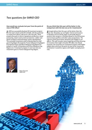 SARIO News                                                                                                  January 2011




Two questions for SARIO CEO


How would you evaluate last year from the point of            Do you think that this year will be better in the
view of FDI influx?                                           comparison with the last one as for investments?


I n 2010 we successfully finalized 20 investment projects
  in the total volume of 122.92 mil EUR, with the potential
to create from about 2,146 up to 2,351 new jobs. These
                                                              I strongly believe that this year will be better than the
                                                                last one. Nowadays we see higher interest of investors
                                                              in Slovakia and we will be eager to persuade them to
projects focused on electric equipment production, metal      position their projects in Slovakia based on the SR business
processing, metal constructions production, rubber and        environment qualities and other value propositions. The
plastic products and technology centers development.          reforms of the government should be also helpful in our
The successful investment aims to Banska Bystrica Self-       efforts. This year we plan many targeting activities focusing
governing Region (5 projects), Trnava Self-governing Region   on investors that might stimulate FDI influx into Slovak
(4 projects), Kosice and Nitra Self-governing Regions (3      economy. Our priorities are investment projects with higher
projects in each). In Bratislava and Zilina Self-governing    added value and from the point of view of the investment
Region are 2 investment projects in each one and one          localization it would be regions with higher unemployment
investment goes to Trencin Self-governing Region.             rate.




                    Róbert Šimončič
                    SARIO CEO




                                                                                                        www.sario.sk     5
 