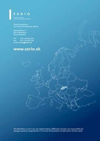 Slovak Investment
and Trade Development Agency

Martinčekova 17
821 01 Bratislava
Slovak Republic

Tel:    +421 2 58 260 100
Fax:    +421 2 58 260 109
E-mail: sario@sario.sk



www.sario.sk




This Newsletter is not in any way legally binding. SARIO does not bear any responsibility for
damage caused by inappropriate or incorrect interpretation of information hereby stated.
 