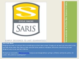 Saris Cycle Racks
Bringing the power of cycling to life is something we at Saris take to heart. Simply put, we want you to be able to ride
your bike. More often. We make our bike racks and other products in Madison, Wisconsin, where they are well
designed, easy to use, and last a lifetime.
We back our racks with a lifetime warranty because we strongly believe cycling is a lifetime activity. By cyclists, for
cyclists. Why settle for anything less?
NowavailableatFirefoxBikeStationsinIndia
 