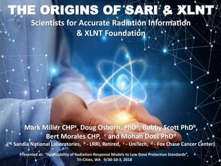 THE ORIGINS OF SARI & XLNT
Scientists for Accurate Radiation Information
& XLNT Foundation
Mark Miller CHPa, Doug Osborn, PhDa, Bobby Scott PhDb,
Bert Morales CHP, c and Mohan Doss PhDd
(a- Sandia National Laboratories, b - LRRI, Retired, c - UniTech, d - Fox Chase Cancer Center)
Presented at: “Applicability of Radiation-Response Models to Low Dose Protection Standards”,
Tri-Cities, WA 9/30-10-3, 2018
 