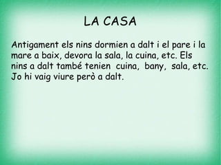 LA CASA
Antigament els nins dormien a dalt i el pare i la
mare a baix, devora la sala, la cuina, etc. Els
nins a dalt també tenien cuina, bany, sala, etc.
Jo hi vaig viure però a dalt.
 