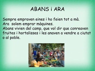 ABANS i ARA
Sempre empraven eines i ho feien tot a mà.
Ara solem emprar màquines.
Abans vivien del camp, que vol dir que conreaven
fruites i hortalisses i les anaven a vendre a ciutat
o al poble.
 