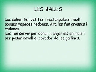 LES BALES
Les solien fer petites i rectangulars i molt
poques vegades redones. Ara les fan grosses i
redones.
Les fan servir per donar menjar als animals i
per posar davall el covador de les gallines.
 