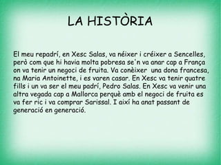 LA HISTÒRIA
El meu repadrí, en Xesc Salas, va néixer i créixer a Sencelles,
però com que hi havia molta pobresa se'n va anar cap a França
on va tenir un negoci de fruita. Va conèixer una dona francesa,
na Maria Antoinette, i es varen casar. En Xesc va tenir quatre
fills i un va ser el meu padrí, Pedro Salas. En Xesc va venir una
altra vegada cap a Mallorca perquè amb el negoci de fruita es
va fer ric i va comprar Sarissal. I així ha anat passant de
generació en generació.
 