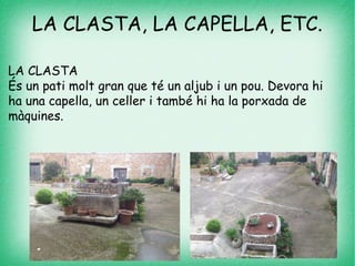 LA CLASTA, LA CAPELLA, ETC.
LA CLASTA
És un pati molt gran que té un aljub i un pou. Devora hi
ha una capella, un celler i també hi ha la porxada de
màquines.
 