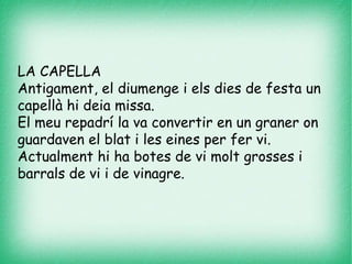 LA CAPELLA
Antigament, el diumenge i els dies de festa un
capellà hi deia missa.
El meu repadrí la va convertir en un graner on
guardaven el blat i les eines per fer vi.
Actualment hi ha botes de vi molt grosses i
barrals de vi i de vinagre.
 
