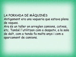 LA PORXADA DE MÀQUINES
Antigament era una vaqueria que estava plena
de vaques.
Ara és un taller on arreglen camions, cotxes,
etc. També l'utilitzen com a despatx, a la sala
de dalt, com a tenda fa molts anys i com a
aparcament de camions.
 