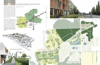 sustainable VILLAGE model : PITTSFIELD, MICHIGAN
                                        february 2010 I TCAUP studio project I group work
The Villages plan provides a com-       advisor : prof. lars graebner
prehensive outlook and incorpo-         project duration : 7 weeks
rates components of recent public
opinion survey and other initia-
tives including regional and local
land preservation and greenway
construction efforts. The concept
centers on creating two hard edges
with the preserved area thus con-
taining development and redefin-
ing the community’s relationship
with the landscape.

Mixed density housing types are                                                                             View along Michigan Avenue
combined with retail facilities and a
transit system that weaves through
the various destinations on the
site. A self sufficient neighborhood
is proposed around a public space
with the township’s administrative
building at its center. A stalled de-
velopment site is transformed into
a sustainable suburban neighbor-
hood that embraces the landscape
around it.




                                                                                                                                                                               PITTSFIELD TOWN CENTER




                   Harwood Farms Housing Model                                              harwood farms




                                                                                                                                         Master Plan for Pittsfield Villages
 