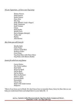 We are Vegetarians , So here is our Veg Currys

              Mutter Paneer
              Palak Paneer
              Kadai Paneer
              Dum Aloo
              Mix Veg
              Stuff Bhindi ( Lady’s finger)
              Stuff Capsicum
              Stuff Tomato
              Chola
              Malai Kofta
              Bundi Curry
              Barva Bengan (Brinjal)
              Tadka Dal
              Rajma
              Aloo Korma

Rice Items you will Crave for

              Bimilla Bath
              Gatta Pulao
              Chinese Fried Rice
              Kurkura Pulao
              Corn Pulao
              Veg Fried Rice with Chow Chow
              Veg Pulao with Kheera Raitha

Sweets for which are very famous

              Carrot Halwa
              Dry Fruits Laddoo
              Kaju Katli
              Besan ka Barfi
              Dal ka Barfi
              Dal ka Halwa
              Mava ka Kachori
              Halwa ( Atta)
              Coconut Barfi
              Sunundalu
              Chena Pais
              Rabri with Gulab Jamun
              Malpowa

*Most of our items are in Hindi. We don’t know how to translate them. Sorry for that. But we can
help you understand them and adapt them in your daily life. 



            25-6-4 , Upstairs Lalita Pharmaceuticals, Opp Dena Bank, Ganjamvari Street ,
                                  Kakinada -1 Call : +91- 9951-580-234
 