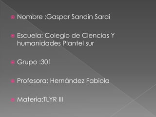    Nombre :Gaspar Sandin Sarai

   Escuela: Colegio de Ciencias Y
    humanidades Plantel sur

   Grupo :301

   Profesora: Hernández Fabiola

   Materia:TLYR III
 