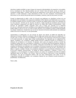 electrónico también posibilitó un mayor número de respuestas individualizadas a las preguntas y necesidades
de los estudiantes. La Srta. Sánchez también creó una “tutoría” fuera del horario escolar, en donde sus
estudiantes podían llegar y “reunirse” para discutir las asignaciones en una sala de chat creada en el centro
educativo y recibir orientación o ideas directamente de ella o de otros estudiantes. Frecuentemente, las
discusiones en esta sala de chat privada fueron tan animadas y atinentes como las discusiones en el aula.
Cuando la administración le pidió a todos los docentes que publicaran sus calendarios en línea con u na
descripción de las actividades y las asignaciones mandadas, la Srta. Sánchez ya lo había hecho con sus clases.
El verdadero momento decisivo aconteció cuando se percató que también podía acceder a los calendarios de
los otros docentes. Advirtió que los docentes de francés e inglés requerían de estudiantes para enviar por
correo electrónico asignaciones por medio de archivos de sonido para verificar la pronunciación; varios
docentes de matemática estaban asignando tareas para el hogar que requerían de la utilización
de softwares sofisticados que fueron instalados en las computadoras portátiles de los estudiantes,de modo que
podían utilizar el software en casa, así como el centro educativo; los estudiantes de física estaban diseñando
sus propias simulaciones. Cuando leyó que uno de los docentes de historia estaba iniciando una unidad que
cubría la Revolución industrial, vio una oportunidad.
Anteriormente, la colaboración con otro docente de alguna otra materia, era difícil sino imposible. Las
diferencias de horarios, diferentes estudiantes, falta de tiempo para reunirse, pero ahora con computación 1:1,
recordó como su mente voló con las posibilidades. Le escribió un correo electrónico al docente para averiguar
si él estaría interesado en realizar algún trabajo interdisciplinario. No importaba que no compartiesen los
mismos estudiantes (sus estudiantes siempre podrían discutir la influencia histórica en la literatura y la
influencia de la literatura en la historia). Al principio, inició como una pequeña cartelera en donde los
estudiantes podían llevar sus conocimientos en literatura y/o en historia, para discutir preguntas abiertas. El
trabajo interdisciplinario aumentó con otras unidades, incluyendo el desarrollo de un Webquest en donde un
estudiante de literatura era combinado con un estudiante de historia, la creación de un sitio web dedicado a la
colaboración, con trabajos originales de los estudiantes, incorporación de la clase de arte, y discusiones con
líderes y expertos, estatales y locales. Los estudiantes empezaron a ver que la historia, la literatura, el arte y
la vida están realmente interconectados. Al trabajar de manera colaborativa y disponer e acceso a sus
compañeros y a la investigación en cualquier momento, les ayuda a los estudiantes descubrir el verdadero
significado detrás de las fechas y los eventos. Antes de este ubicuo y fácil acceso a estas herramientas
tecnológicas, este tipo de integración hubiese sido una tarea sobrecogedora, pero ahora, el uso de
computadoras portátiles ha permitido a los estudiantes disponer de una verdadera escuela sin paredes y –
posiblemente- sin limitaciones.
Volver arriba
Preguntas de discusión
 