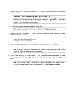 Luego de haber leído las 9 situaciones de computación 1:1, responda las siguientes preguntas. Prepárese para
compartir sus ideas.
Situación 9: La transición hacia la computación 1:1
Habla sobre como los maestros se sorprendieron cuando llegan los quipos de tecnología
tenían un poco de miedo ya que necesitaba más preparación, capacitación e ir aprendiendo
con los alumnos, pero esto motivaba más alumnos con sus estudios ya que era una manera
más fácil e ivan descubriendo cosas nuevas.
2. ¿Cuáles ideas podría utilizar a partir de estas situaciones?
Que los alumnus puedan tener a su alcanze todo tipo de equipo
3. Piense en cómo la computación 1:1 cambió el entorno del aula en estas situaciones. ¿Cuáles
cambios anticipa en su aula?
Mejor comprensión de los temas.
Manejar Tics correctamente
4. ¿Cuáles retos o desafíos observa como posibles con la computación 1:1, en su caso?
Que la red era limitada y algunos no se pueden conectar y no pueden trabajar
, Que no todos contaban con computadoras,
5. ¿Cómo puede hacer uso de la computación 1:1 para superar los desafíos tradicionales en el aula
(por ejemplo, estilos de aprendizaje diferenciado, problemas de acceso a la tecnología, entre
otros?
Que cada alumno cuente con un equipo será mucho más fácil para que se
motive y que participe en su propio proceso de enseñanza-aprendizaje.
 