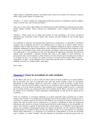 “Diana, traiga su computador portátil a mi escritorio para sostener una reunión con el docente y editar su
folleto. Luego, puede empezar el borrador final.”
“Cristian y yo vamos a utilizar esta computadora portátil para practicar la ortografía de nuestras palabras.
Vamos a usar los cinco sitios web que recomendó.”
“Roy, una vez que usted y Lilly terminen de recolectar por la escuela la información sobre mascotas favoritas,
pueden empezar el gráfico. Vayan y llévense sus computadoras a casa y terminen la asignación para el
hogar.”
“Zacarías y Ariana, tomen hoy el tiempo para enviarle un correo electrónico a sus E-pal y envíenle la
información que recolectaron sobre el águila calva. Apuesto que ellos también les han enviado alguna
información.”
Los estudiantes se dispersan ansiosamente para ocuparse de sus asignaciones y el murmullo de estudiantes
ocupados llena la atmósfera del aula. La Sra. Rodríguez está a la espera de su primera reunión docente-
estudiante sobre el Taller del escritor y observa a sus estudiantes trabajando de manera cooperativa, otros
trabajando calladamente de manera independiente y todos trabajando con entusiasmo. Hace solamente un año,
parecía que el caos llenaba el aula cuando era el momento de trabajar y ahora la vida parece más organizada
con computación 1:1. Los estudiantes no solo están aprendiendo los importantes contenidos del tercer nivel,
también están desarrollando y refinando destrezas para toda la vida. Emplear el correo electrónico, el
procesadorde texto, crear documentos y utilizar Internet, son todas destrezas que necesitarán para ser exitosos
en el mundo de hoy y en el futuro. La sonrisa se torna en una gran sonrisa cuando Diana se acerca –
computadora en mano- a la Sra. Rodríguez, lista y emocionada para dar inicio a su reunión. Los tiempos han
cambiado en el aula 72 y, definitivamente, ¡para mejor!
Volver arriba
Situación 3: Llenar las necesidades de cada estudiante
La Sra. Blanco sabe que en su aula no todos los niños están en la misma condición en un mismo momento.
Ella ha detectado que tener un computador para cada niño puede ayudarle a llenar las necesidades
individuales de cada estudiante. Demos un vistazo más a fondo en la clase de Estudios sociales, de los
alumnos de sexto nivel de la Sra. Blanco. Cada uno de sus estudiantes tiene su propia computadora portátil,
conectadas a la red del circuito del distrito. Cada estudiante tiene su propio nombre de acceso y contraseña
que les permite acceder a sus carpetas personales. Esto le permite a la Sra. Blanco –que tiene acceso a todas
las carpetas de sus estudiantes- colocar asignaciones individualizadas en cada una de las carpetas de sus
estudiantes.
Todos los estudiantes se encuentran trabajando en la misma asignación sobre el gobierno de su estado .
Veamos como el entorno 1:1 es utilizado para corresponder a dos de las necesidades de sus estudiantes que se
encuentran en extremos opuestos del espectro. Para Richard, cuya destreza de escritura se encuentra en el
extremo más bajo del quinto nivel, la asignación en su carpeta es modificada de modo que dispone de
indicaciones para orientar su escritura. Su presentación final será creada haciendo uso de una plantilla. Los
enlaces web conducen a páginas de fácil lectura para coincidir mejor con su habilidad. Se le proporcionan
enlaces que le permiten correspondencia directa con expertos del gobierno. En años anteriores, Richard se
frustraba porque no entendía los libros de texto que estaban escritos en un nivel superior a su capacidad.
Obtenía bajas calificaciones y se transformó en un problema de comportamiento en el aula. Su autoestima
cayó en picada y se sentía “estúpido”. Este año, Richard está activamente involucrado porque tiene sus
 