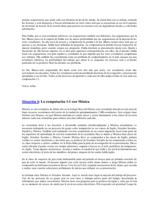 propias asignaciones que nadie sabe son distintas de las de los demás. Se siente bien con su trabajo, entiende
las lecturas y está dispuesto a buscar información en otros sitios web que se encuentran en un nivel superior
de destrezas de lectura. Se le ocurren ideas para ponerse en contacto con sus legisladores locales y solicitarles
información.
Para Emilia, que es una estudiante talentosa, sus asignaciones también son diferentes. Las asignaciones que la
Sra. Blanco puso en la carpeta de Emilia son de mayor profundidad que las asignaciones de la mayoría de los
otros estudiantes. Su alto nivel de lectura y comprensión le permite a la Sra. Blanco incluir sitios web que se
ajustan a sus destrezas. Emilia hace infinidad de preguntas. La computadora le permite buscar respuestas de
manera inmediata, justo cuando surgen sus preguntas. Emilia diseñará su presentación desde cero. Queda a
discreción de ella buscar expertos en el área para mantener correspondencia con ellos. En el pasado, Emilia
hacía sus asignaciones con gran rapidez y socializaba, lo que impedía que los otros estudiantes completaran
sus trabajos. Ella también fue considerada como un problema de comportamiento en el aula, aunque era una
estudiante talentosa. La profundidad del trabajo que ahora le es asignada, los recursos web y el diseño
particular de su producto final, ha aliviado ese problema.
La Sra. Blanco está sorprendida del modo como éste año más que antes, sus estudiantes están más
activamente involucrados.Todos los estudiantes están desarrollando destrezas de investigación y presentación
apropiadas a sus niveles. Todos están deseosos de aprender y cada uno de ellos palpa el éxito en esta aula con
computación 1:1.
Volver arriba
Situación 4: La computación 1:1 con Mónica
Mónica es una estudiante de último año en la Colegio Roca del Monte, una secundaria ubicada en una zona de
bajos recursos económicos del centro de la ciudad de aproximadamente 2 000 estudiantes. Este colegio tiene
horarios por bloques, así que Mónica participa en cuatro clases y asiste diariamente a tres clases de noventa
minutos cada una, rotándolas para saltarse una clase diferente cada día.
La secundaria insta a los docentes a desarrollar unidades interdisciplinarias y Mónica, actualmente, se
encuentra trabajando en un proyecto de grupo sobre inmigración en sus clases de Inglés, Estudios Sociales,
Español y Música. También está realizando servicio comunitario en un centro migratorio local como parte de
los requisitos de aprendizaje de servicio comunitario de la secundaria. Hoy es martes y Mónica tiene clases de
Inglés, Estudios Sociales y Música. Cuando Mónica lleva su computador a las clases de Inglés, primero
verifica su correo electrónico y descubre que su profesor de Estudios Sociales les ha comunicado a todos en
su clase respecto a ciertos cambios en la fecha límite para la parte de investigación de su presentación. Ella se
siente aliviada al poder contar con tiempo adicional y empieza a buscar en el web, periódicos de inmigrantes,
en inglés. Toma algunas anotaciones, resume y traduce al español lo que halló y les envía la información por
correo electrónico al resto de los miembros del grupo, ninguno de los cuales habla inglés.
En la clase de orquesta de jazz están dedicándole parte del período al ensayo para un próximo concierto de
jazz de todo el mundo. El docente imparte una corta lectura sobre ritmos latinos y luego Mónica utiliza su
computador portátil para escucharal Buena Vista Social Club, tomando anotaciones de los ritmos que escucha
y realiza unas cuantas selecciones preliminares de música que utilizará en su presentación.
La próxima clase Mónica es Estudios Sociales. Aquí es donde tiene lugar la mayoría del trabajo del proyecto.
Una de las personas de su grupo está en esta clase y trabajan juntos parte del tiempo, discutiendo la
información que ambos encontraron. Mónica tiene una pregunta para su profesor de inglés y sabe que él está
en su momento de receso, de modo que le envía un correo electrónico. Él le responde con prontitud. Luego de
 