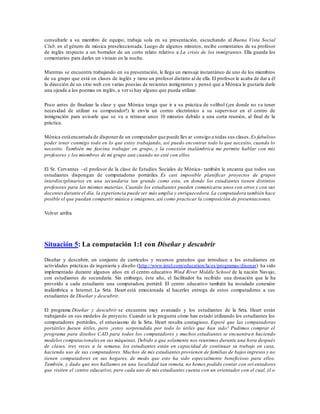 consultarle a su miembro de equipo, trabaja sola en su presentación, escuchando al Buena Vista Social
Club, en el género de música preseleccionada. Luego de algunos minutos, recibe comentarios de su profesor
de inglés respecto a un borrador de un corto relato relativo a La crisis de los inmigrantes. Ella guarda los
comentarios para darles un vistazo en la noche.
Mientras se encuentra trabajando en su presentación, le llega un mensaje instantáneo de uno de los miembros
de su grupo que está en clases de inglés y tiene un profesor distinto al de ella. El profesor le acaba de dar a él
la dirección de un sitio web con varias poesías de recientes inmigrantes y pensó que a Mónica le gustaría darle
una ojeada a los poemas en inglés, a ver si hay alguno que pueda utilizar.
Poco antes de finalizar la clase y que Mónica tenga que ir a su práctica de volibol (¡en donde no va tener
necesidad de utilizar su computador!) le envía un correo electrónico a su supervisor en el centro de
inmigración para avisarle que se va a retrasar unos 10 minutos debido a una corta reunión, al final de la
práctica.
Mónica está encantada de disponerde un computador que puede llevar consigo a todas sus clases. Es fabuloso
poder tener conmigo todo en lo que estoy trabajando, así puedo encontrar todo lo que necesito, cuando lo
necesito. También me fascina trabajar en grupo, y la conexión inalámbrica me permite hablar con mis
profesores y los miembros de mi grupo aun cuando no esté con ellos.
El Sr. Cervantes –el profesor de la clase de Estudios Sociales de Mónica- también le encanta que todos sus
estudiantes dispongan de computadoras portátiles. Es casi imposible planificar proyectos de grupos
interdisciplinarios en una secundaria tan grande como esta, en donde los estudiantes tienen distintos
profesores para las mismas materias. Cuando los estudiantes pueden comunicarse unos con otros y con sus
docentesdurante el día, la experiencia puede ser más amplia y enriquecedora.La computadora también hace
posible el que puedan compartir música e imágenes, así como practicar la composición de presentaciones.
Volver arriba
Situación 5: La computación 1:1 con Diseñar y descubrir
Diseñar y descubrir, un conjunto de currículos y recursos gratuitos que introduce a los estudiantes en
actividades prácticas de ingeniería y diseño (http://www.intel.com/education/la/es/programas/disenar) ha sido
implementado durante algunos años en el centro educativo Wind River Middle School de la nación Navajo,
con estudiantes de secundaria. Sin embargo, éste año, el facilitador ha recibido una donación que le ha
proveído a cada estudiante una computadora portátil. El centro educativo también ha instalado conexión
inalámbrica a Internet. La Srta. Heart está emocionada al hacerles entrega de estos computadores a sus
estudiantes de Diseñar y descubrir.
El programa Diseñar y descubrir se encuentra muy avanzado y los estudiantes de la Srta. Heart están
trabajando en sus modelos de proyecto. Cuando se le pregunta cómo han estado utilizando los estudiantes los
computadores portátiles, el entusiasmo de la Srta. Heart resulta contagioso. Esperé que las computadoras
portátiles fuesen útiles, pero ¡estoy sorprendida por todo lo útiles que han sido! Pudimos comprar el
programa para diseños CAD para todos los computadores y muchos estudiantes se encuentra n haciendo
modelos computacionalesen sus máquinas. Debido a que solamente nos reunimos durante una hora después
de clases, tres veces a la semana, los estudiantes están en capacidad de continuar su trabajo en casa,
haciendo uso de sus computadores. Muchos de mis estudiantes provienen de familias de bajos ingresos y no
tienen computadores en sus hogares, de modo que esto ha sido especialmente beneficioso para ellos.
También, y dado que nos hallamos en una localidad tan remota, no hemos podido contar con ori entadores
que visiten el centro educativo, pero cada uno de mis estudiantes cuenta con un orientador con el cual, él o
 