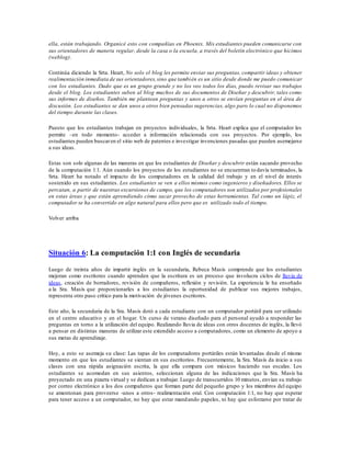 ella, están trabajando. Organicé esto con compañías en Phoenix. Mis estudiantes pueden comunicarse con
sus orientadores de manera regular, desde la casa o la escuela, a través del boletín electrónico que hicimos
(weblog).
Continúa diciendo la Srta. Heart, No solo el blog les permite enviar sus preguntas, compartir ideas y obtener
realimentación inmediata de sus orientadores,sino que también es un sitio desde donde me puedo comunicar
con los estudiantes. Dado que es un grupo grande y no los veo todos los días, puedo revisar sus trabajos
desde el blog. Los estudiantes suben al blog muchos de sus documentos de Diseñar y descubrir, tales como
sus informes de diseños. También me plantean preguntas y unos a otros se envían preguntas en el área de
discusión. Los estudiantes se dan unos a otros bien pensadas sugerencias, algo paro lo cual no disponemos
del tiempo durante las clases.
Puesto que los estudiantes trabajan en proyectos individuales, la Srta. Heart explica que el computador les
permite –en todo momento- acceder a información relacionada con sus proyectos. Por ejemplo, los
estudiantes pueden buscaren el sitio web de patentes e investigar invenciones pasadas que pueden asemejarse
a sus ideas.
Estas son solo algunas de las maneras en que los estudiantes de Diseñar y descubrir están sacando provecho
de la computación 1:1. Aún cuando los proyectos de los estudiantes no se encuentran todavía terminados, la
Srta. Heart ha notado el impacto de los computadores en la calidad del trabajo y en el nivel de interés
sostenido en sus estudiantes. Los estudiantes se ven a ellos mismos como ingenieros y diseñadores. Ellos se
percatan, a partir de nuestras excursiones de campo, que los computadores son utilizados por profesionales
en estas áreas y que están aprendiendo cómo sacar provecho de estas herramientas. Tal como un lápiz, el
computador se ha convertido en algo natural para ellos pero que es utilizado todo el tiempo.
Volver arriba
Situación 6: La computación 1:1 con Inglés de secundaria
Luego de treinta años de impartir inglés en la secundaria, Rebeca Masís comprende que los estudiantes
mejoran como escritores cuando aprenden que la escritura es un proceso que involucra ciclos de lluvia de
ideas, creación de borradores, revisión de compañeros, reflexión y revisión. La experiencia le ha enseñado
a la Sra. Masís que proporcionarles a los estudiantes la oportunidad de publicar sus mejores trabajos,
representa otro paso crítico para la motivación de jóvenes escritores.
Este año, la secundaria de la Sra. Masís dotó a cada estudiante con un computador portátil para ser utilizado
en el centro educativo y en el hogar. Un curso de verano diseñado para el personal ayudó a responder las
preguntas en torno a la utilización del equipo. Realizando lluvia de ideas con otros docentes de inglés, la llevó
a pensar en distintas maneras de utilizar este extendido acceso a computadores, como un elemento de apoyo a
sus metas de aprendizaje.
Hoy, a esto se asemeja su clase: Las tapas de los computadores portátiles están levantadas desde el mismo
momento en que los estudiantes se sientan en sus escritorios. Frecuentemente, la Sra. Masís da inicio a sus
clases con una rápida asignación escrita, la que ella compara con músicos haciendo sus escalas. Los
estudiantes se acomodan en sus asientos, seleccionan alguna de las indicaciones que la Sra. Masís ha
proyectado en una pizarra virtual y se dedican a trabajar. Luego de transcurridos 10 minutos, envían su trabajo
por correo electrónico a los dos compañeros que forman parte del pequeño grupo y los miembros del equipo
se amontonan para proveerse -unos a otros- realimentación oral. Con computación 1:1, no hay que esperar
para tener acceso a un computador, no hay que estar mandando papeles, ni hay que esforzarse por tratar de
 